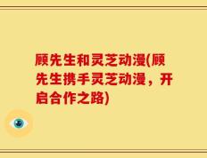 顾先生和灵芝动漫(顾先生携手灵芝动漫，开启合作之路)
