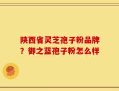 陕西省灵芝孢子粉品牌？御之蓝孢子粉怎么样