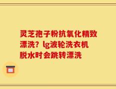 灵芝孢子粉抗氧化精致漂洗？lg波轮洗衣机脱水时会跳转漂洗