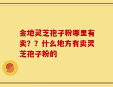 金地灵芝孢子粉哪里有卖？？什么地方有卖灵芝孢子粉的