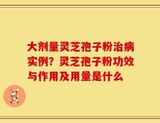 大剂量灵芝孢子粉治病实例？灵芝孢子粉功效与作用及用量是什么