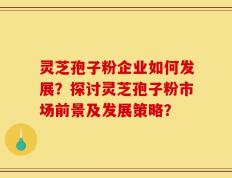 灵芝孢子粉企业如何发展？探讨灵芝孢子粉市场前景及发展策略？
