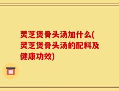 灵芝煲骨头汤加什么(灵芝煲骨头汤的配料及健康功效)