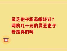 灵芝孢子粉蓝帽转让？网购几十元的灵芝孢子粉是真的吗