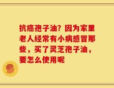 抗癌孢子油？因为家里老人经常有小病感冒那些，买了灵芝孢子油，要怎么使用呢