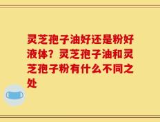 灵芝孢子油好还是粉好液体？灵芝孢子油和灵芝孢子粉有什么不同之处