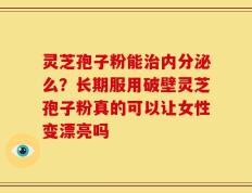 灵芝孢子粉能治内分泌么？长期服用破壁灵芝孢子粉真的可以让女性变漂亮吗