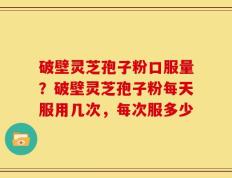 破壁灵芝孢子粉口服量？破壁灵芝孢子粉每天服用几次，每次服多少