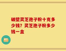 破壁灵芝孢子粉十克多少钱？灵芝孢子粉多少钱一盒