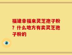 福建幸福来灵芝孢子粉？什么地方有卖灵芝孢子粉的