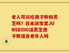 老人可以吃孢子粉和灵芝吗？日本润生堂JUNSEIDO活灵芝孢子粉适合老年人吗