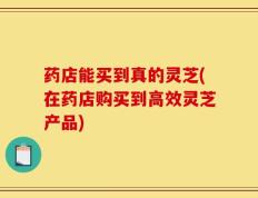 药店能买到真的灵芝(在药店购买到高效灵芝产品)
