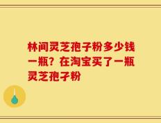 林间灵芝孢子粉多少钱一瓶？在淘宝买了一瓶灵芝孢孑粉
