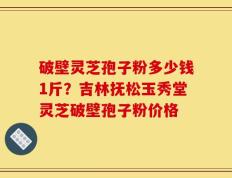 破壁灵芝孢子粉多少钱1斤？吉林抚松玉秀堂灵芝破壁孢子粉价格