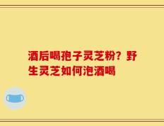 酒后喝孢子灵芝粉？野生灵芝如何泡酒喝