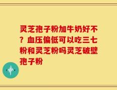 灵芝孢子粉加牛奶好不？血压偏低可以吃三七粉和灵芝粉吗灵芝破壁孢子粉