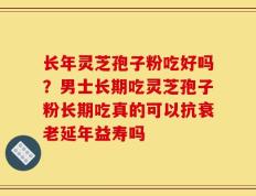 长年灵芝孢子粉吃好吗？男士长期吃灵芝孢子粉长期吃真的可以抗衰老延年益寿吗