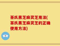 茶氏黑芝麻灵芝用法(茶氏黑芝麻灵芝的正确使用方法)