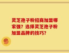 灵芝孢子粉招商加盟哪家强？选择灵芝孢子粉加盟品牌的技巧？