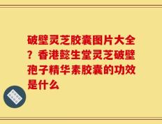 破壁灵芝胶囊图片大全？香港懿生堂灵芝破壁孢子精华素胶囊的功效是什么