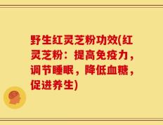 野生红灵芝粉功效(红灵芝粉：提高免疫力，调节睡眠，降低血糖，促进养生)