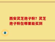 西安灵芝孢子粉？灵芝孢子粉在哪里能买到