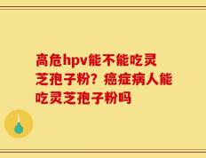 高危hpv能不能吃灵芝孢子粉？癌症病人能吃灵芝孢子粉吗