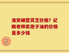 淮安破壁灵芝价格？纪刚老师卖孢子油的价格是多少钱