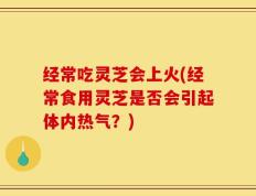 经常吃灵芝会上火(经常食用灵芝是否会引起体内热气？)