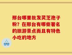 邢台哪里批发灵芝孢子粉？在邢台有哪些著名的旅游景点而且有特色小吃的地方