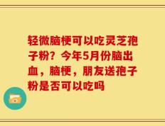 轻微脑梗可以吃灵芝孢子粉？今年5月份脑出血，脑梗，朋友送孢子粉是否可以吃吗