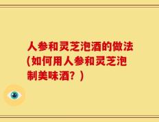 人参和灵芝泡酒的做法(如何用人参和灵芝泡制美味酒？)