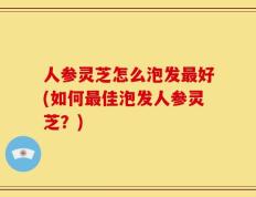人参灵芝怎么泡发最好(如何最佳泡发人参灵芝？)