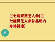 三七鹿茸灵芝人参(三七鹿灵芝人参补品助力身体健康)