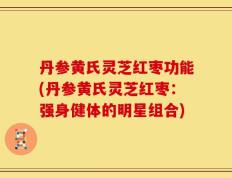 丹参黄氏灵芝红枣功能(丹参黄氏灵芝红枣：强身健体的明星组合)