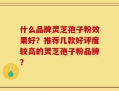 什么品牌灵芝孢子粉效果好？推荐几款好评度较高的灵芝孢子粉品牌？