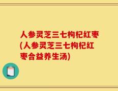 人参灵芝三七枸杞红枣(人参灵芝三七枸杞红枣合益养生汤)