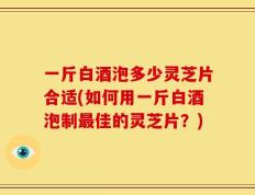 一斤白酒泡多少灵芝片合适(如何用一斤白酒泡制最佳的灵芝片？)