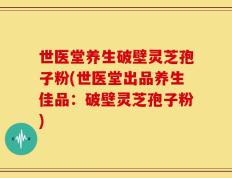 世医堂养生破壁灵芝孢子粉(世医堂出品养生佳品：破壁灵芝孢子粉)
