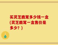 买灵芝鹿茸多少钱一盒(灵芝鹿茸一盒售价是多少？)