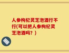 人参枸杞灵芝泡酒行不行(可以把人参枸杞灵芝泡酒吗？)