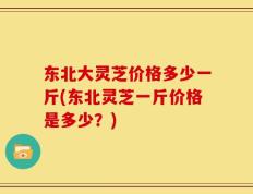 东北大灵芝价格多少一斤(东北灵芝一斤价格是多少？)