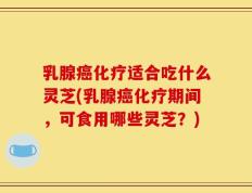 乳腺癌化疗适合吃什么灵芝(乳腺癌化疗期间，可食用哪些灵芝？)