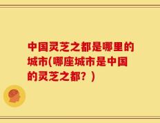 中国灵芝之都是哪里的城市(哪座城市是中国的灵芝之都？)