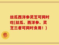 丝瓜西洋参灵芝可同时吃(丝瓜、西洋参、灵芝三者可同时食用！)