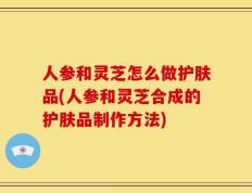 人参和灵芝怎么做护肤品(人参和灵芝合成的护肤品制作方法)