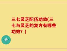 三七灵芝配伍功效(三七与灵芝的复方有哪些功效？)
