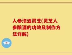 人参泡酒灵芝(灵芝人参酿酒的功效及制作方法详解)