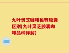九叶灵芝咖啡推荐胶囊区别(九叶灵芝胶囊咖啡品种详解)