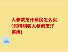 人参灵芝汗蒸房怎么买(如何购买人参灵芝汗蒸房)